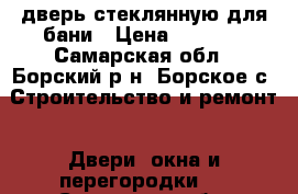 дверь стеклянную для бани › Цена ­ 5 500 - Самарская обл., Борский р-н, Борское с. Строительство и ремонт » Двери, окна и перегородки   . Самарская обл.